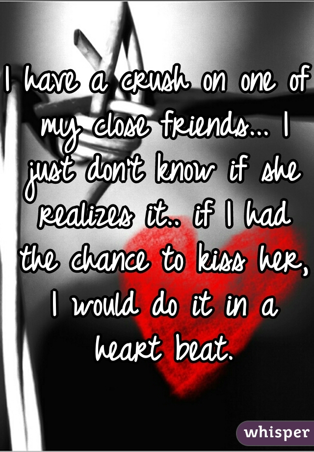 I have a crush on one of my close friends... I just don't know if she realizes it.. if I had the chance to kiss her, I would do it in a heart beat.