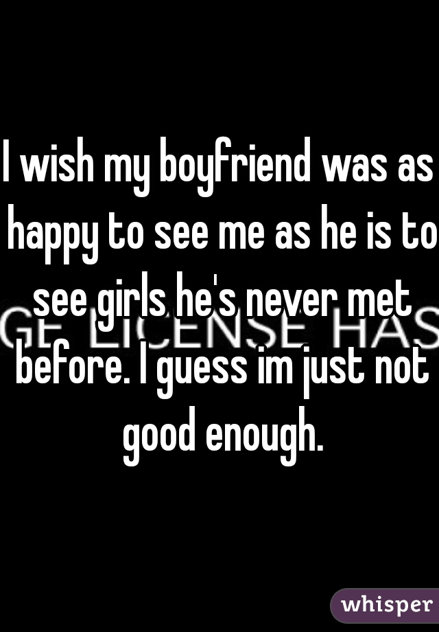 I wish my boyfriend was as happy to see me as he is to see girls he's never met before. I guess im just not good enough.