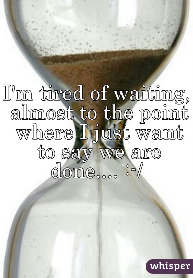 I'm tired of waiting, almost to the point where I just want to say we are done.... :-/ 