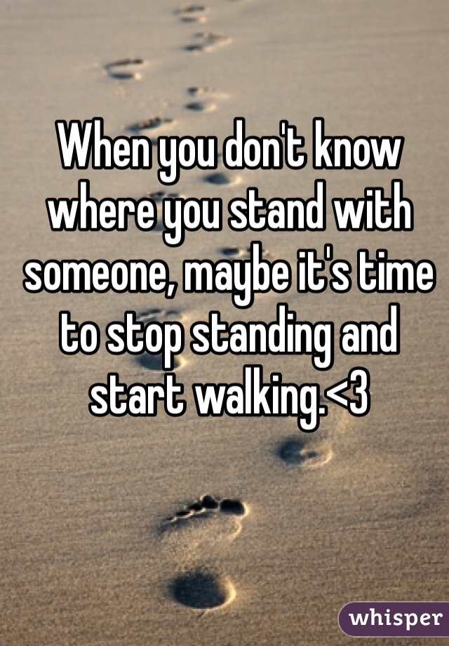 When you don't know where you stand with someone, maybe it's time to stop standing and start walking.<3