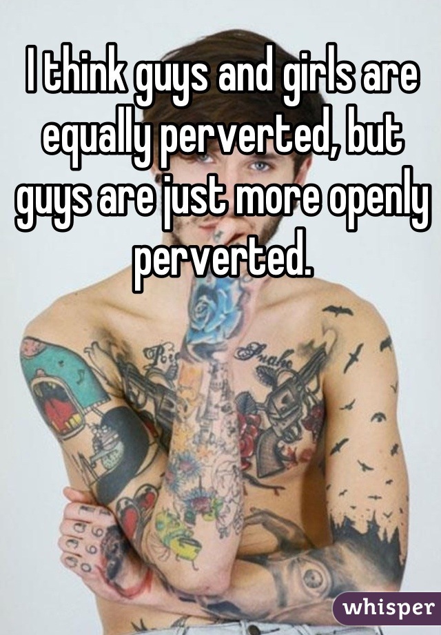 I think guys and girls are equally perverted, but guys are just more openly perverted.