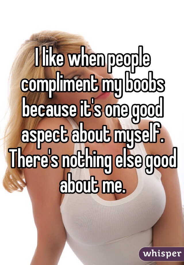 I like when people compliment my boobs because it's one good aspect about myself. There's nothing else good about me.