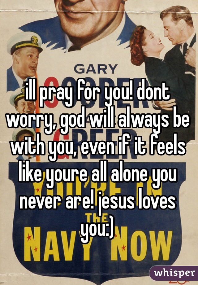 ill pray for you! dont worry, god will always be with you, even if it feels like youre all alone you never are! jesus loves you:)