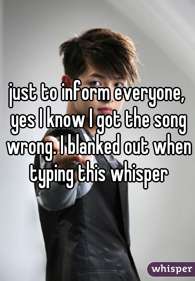 just to inform everyone, yes I know I got the song wrong. I blanked out when typing this whisper