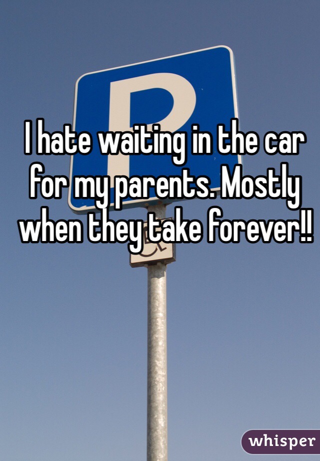 I hate waiting in the car for my parents. Mostly when they take forever!!