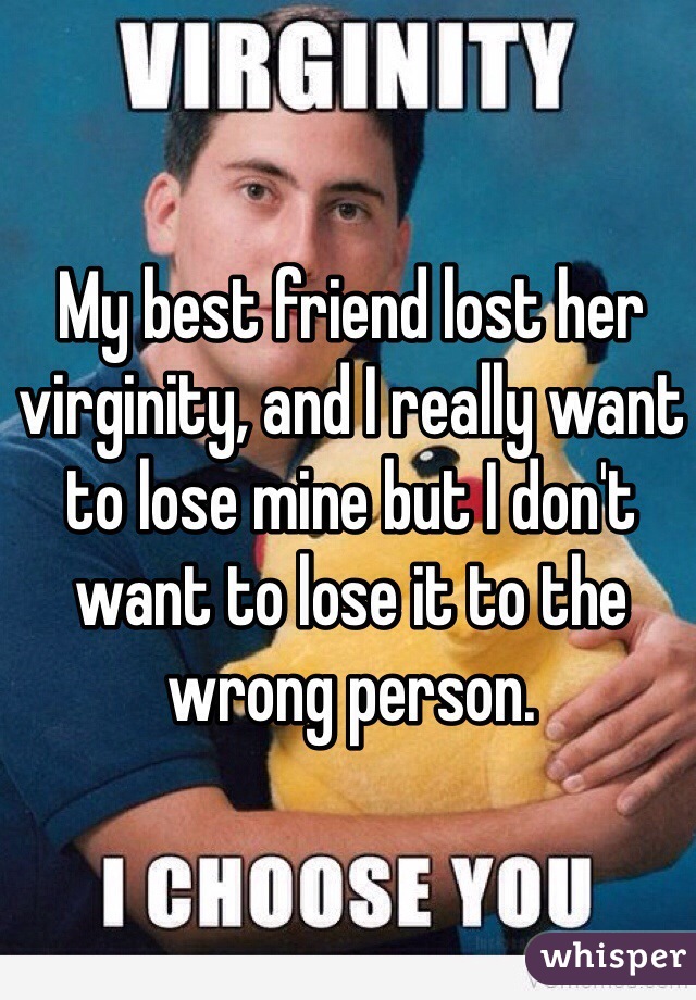 My best friend lost her virginity, and I really want to lose mine but I don't want to lose it to the wrong person. 