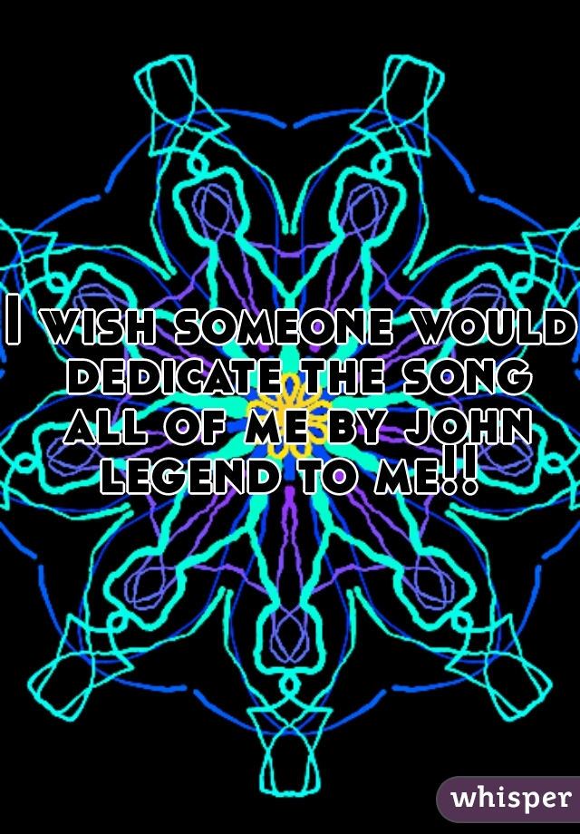 I wish someone would dedicate the song all of me by john legend to me!! 