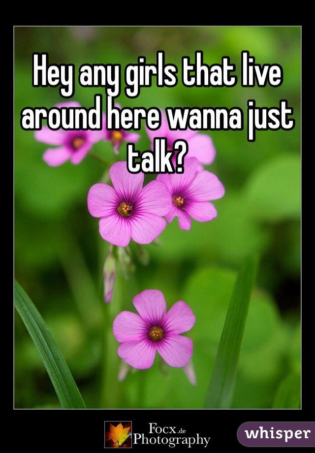 Hey any girls that live around here wanna just talk?