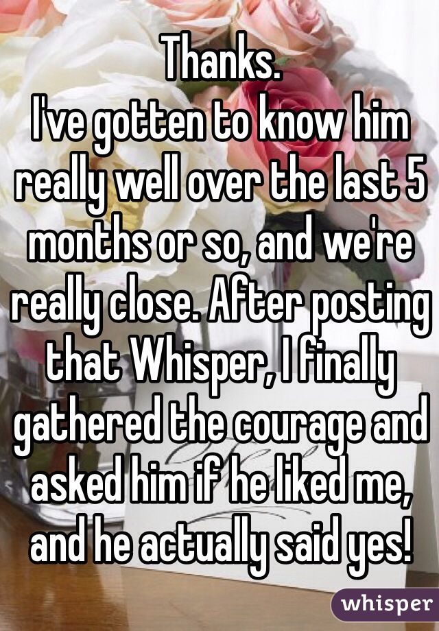 Thanks.
I've gotten to know him really well over the last 5 months or so, and we're really close. After posting that Whisper, I finally gathered the courage and asked him if he liked me, and he actually said yes!