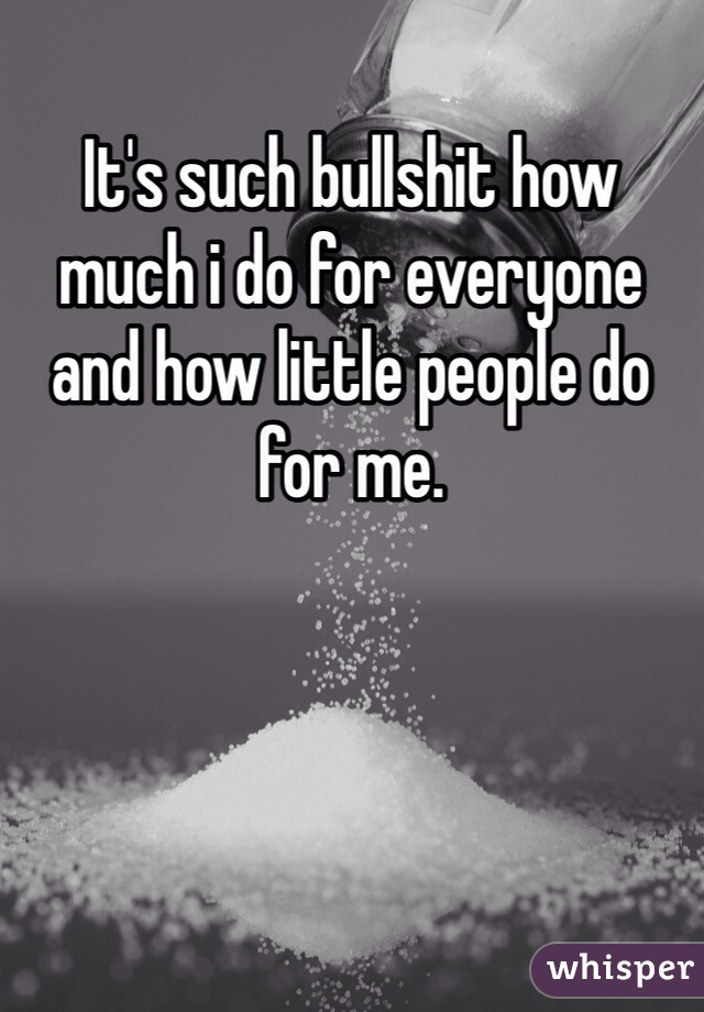 It's such bullshit how much i do for everyone and how little people do for me.