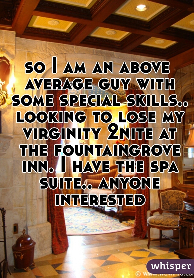 so I am an above average guy with some special skills.. looking to lose my virginity 2nite at the fountaingrove inn. I have the spa suite.. anyone interested