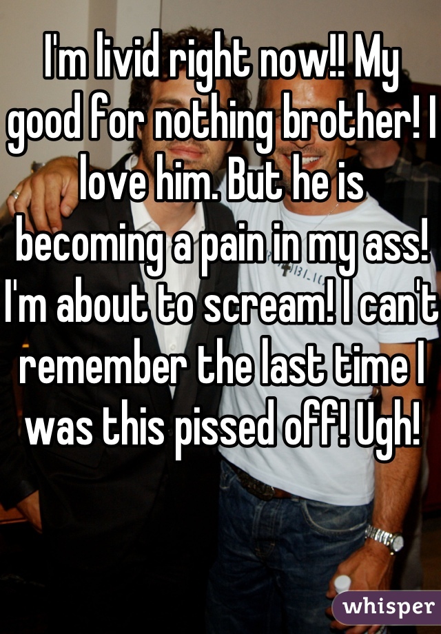 I'm livid right now!! My good for nothing brother! I love him. But he is becoming a pain in my ass! I'm about to scream! I can't remember the last time I was this pissed off! Ugh!