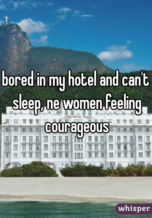 bored in my hotel and can't sleep, ne women feeling courageous