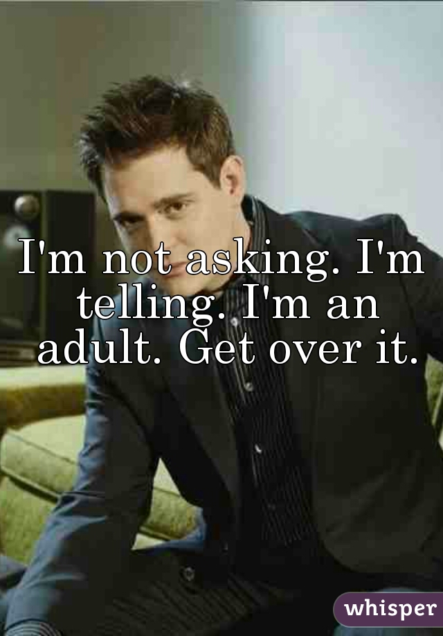 I'm not asking. I'm telling. I'm an adult. Get over it.