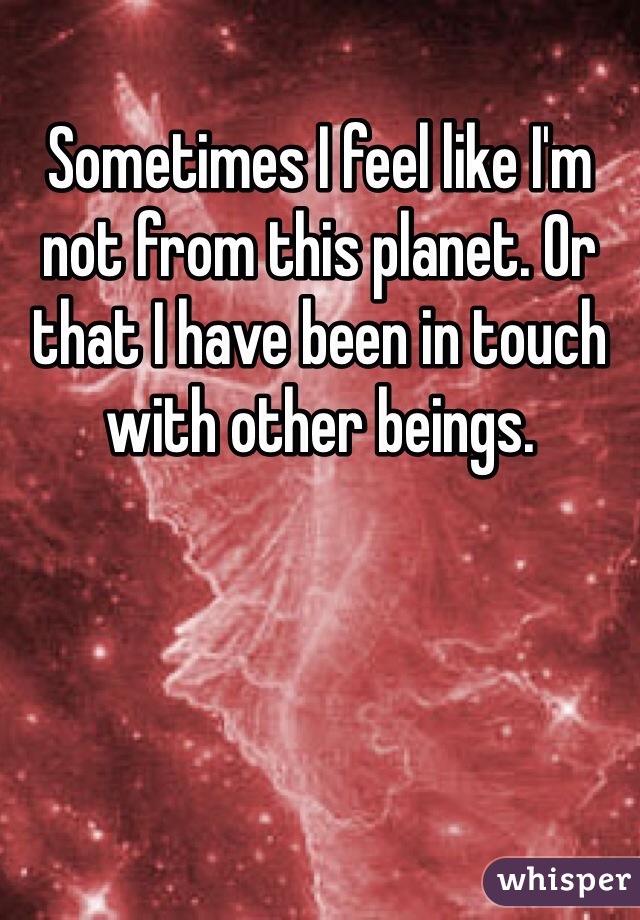 Sometimes I feel like I'm not from this planet. Or that I have been in touch with other beings. 