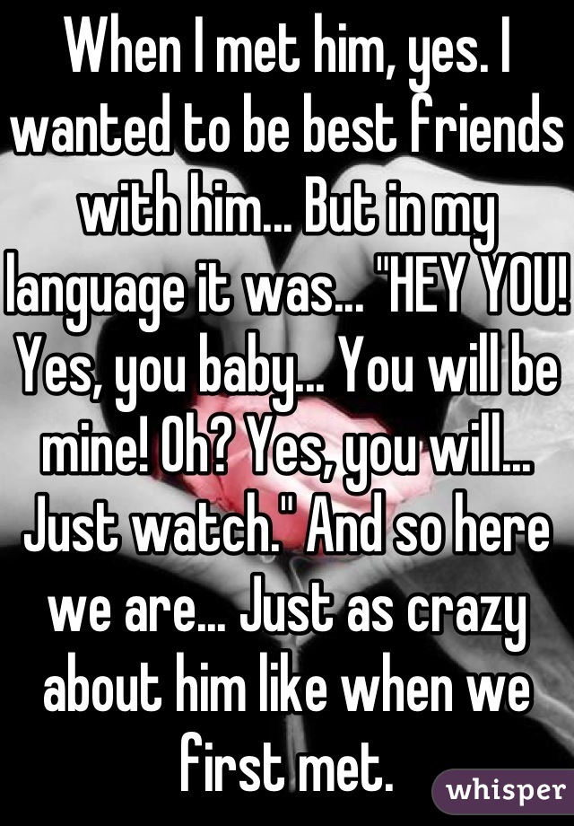 When I met him, yes. I wanted to be best friends with him... But in my language it was... "HEY YOU! Yes, you baby... You will be mine! Oh? Yes, you will... Just watch." And so here we are... Just as crazy about him like when we first met.