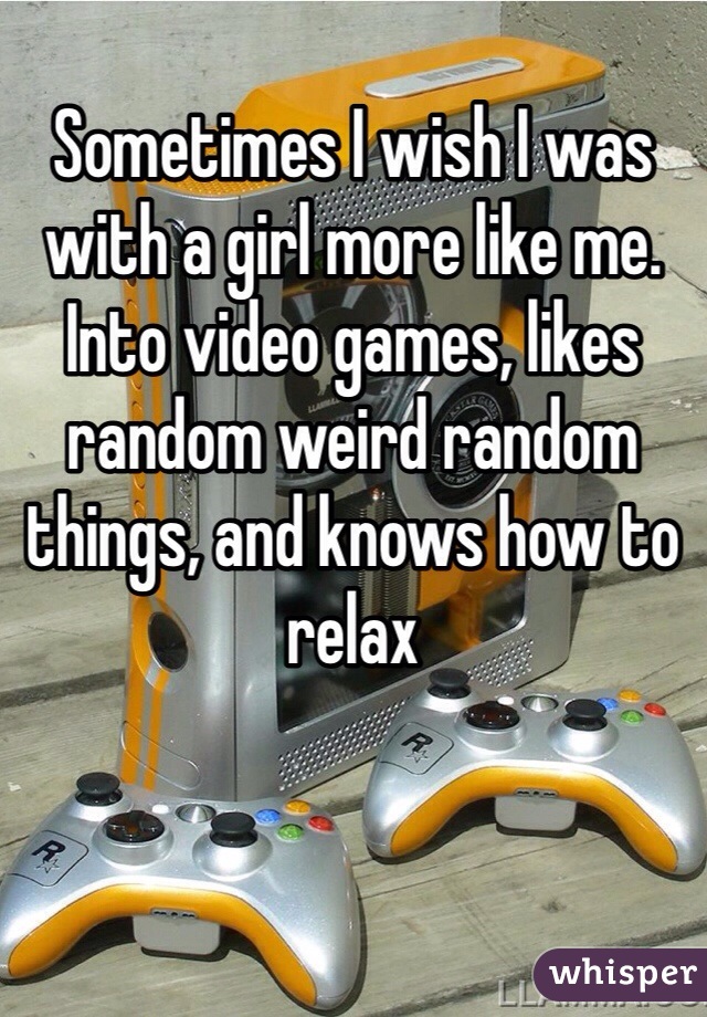 Sometimes I wish I was with a girl more like me. Into video games, likes random weird random things, and knows how to relax