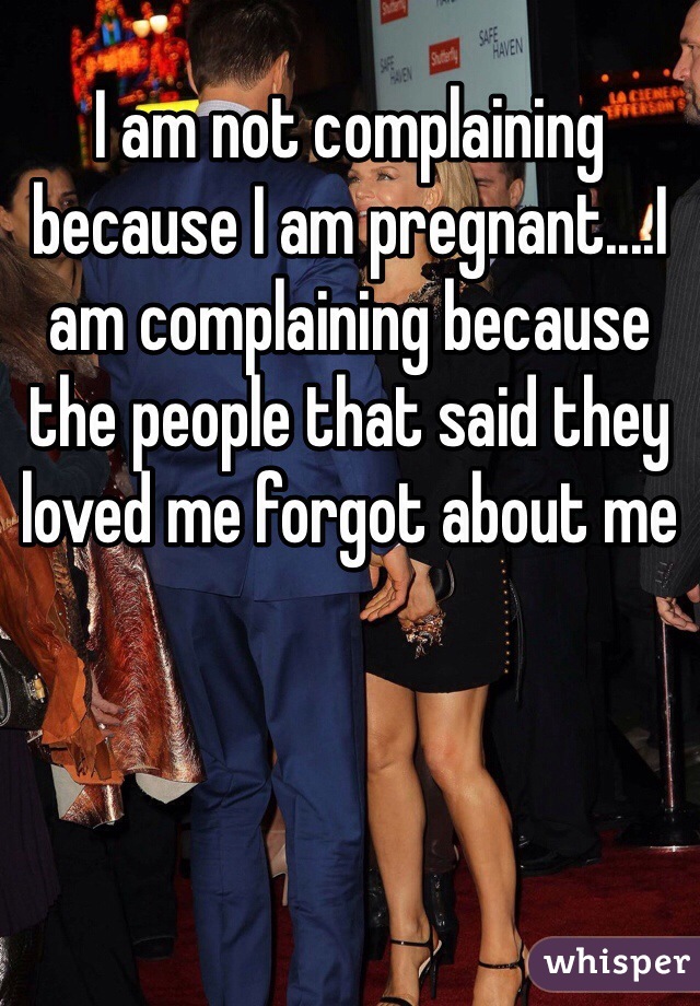 I am not complaining because I am pregnant....I am complaining because the people that said they loved me forgot about me 