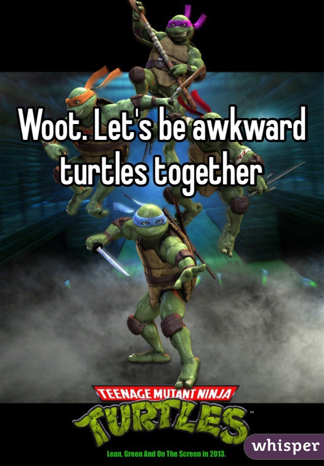 Woot. Let's be awkward turtles together 