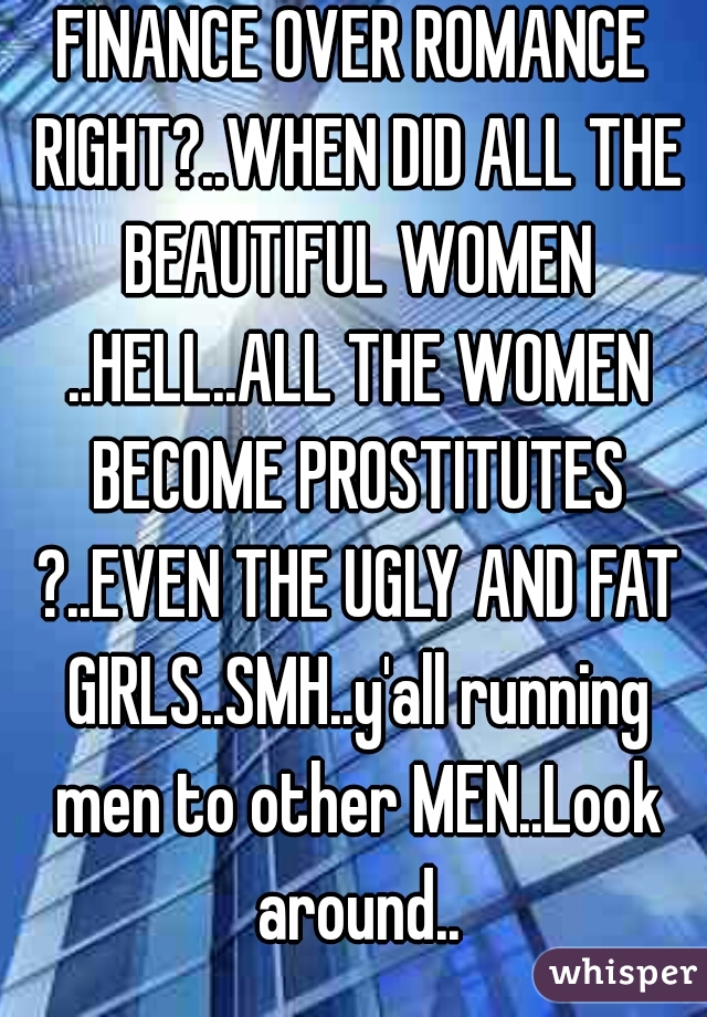 FINANCE OVER ROMANCE RIGHT?..WHEN DID ALL THE BEAUTIFUL WOMEN ..HELL..ALL THE WOMEN BECOME PROSTITUTES ?..EVEN THE UGLY AND FAT GIRLS..SMH..y'all running men to other MEN..Look around..