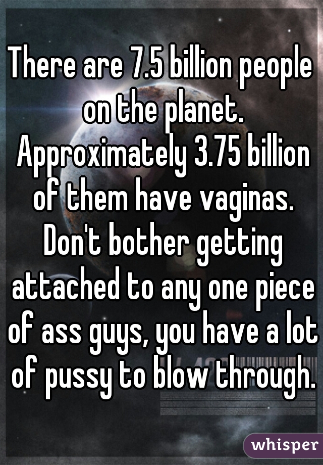 There are 7.5 billion people on the planet. Approximately 3.75 billion of them have vaginas. Don't bother getting attached to any one piece of ass guys, you have a lot of pussy to blow through.