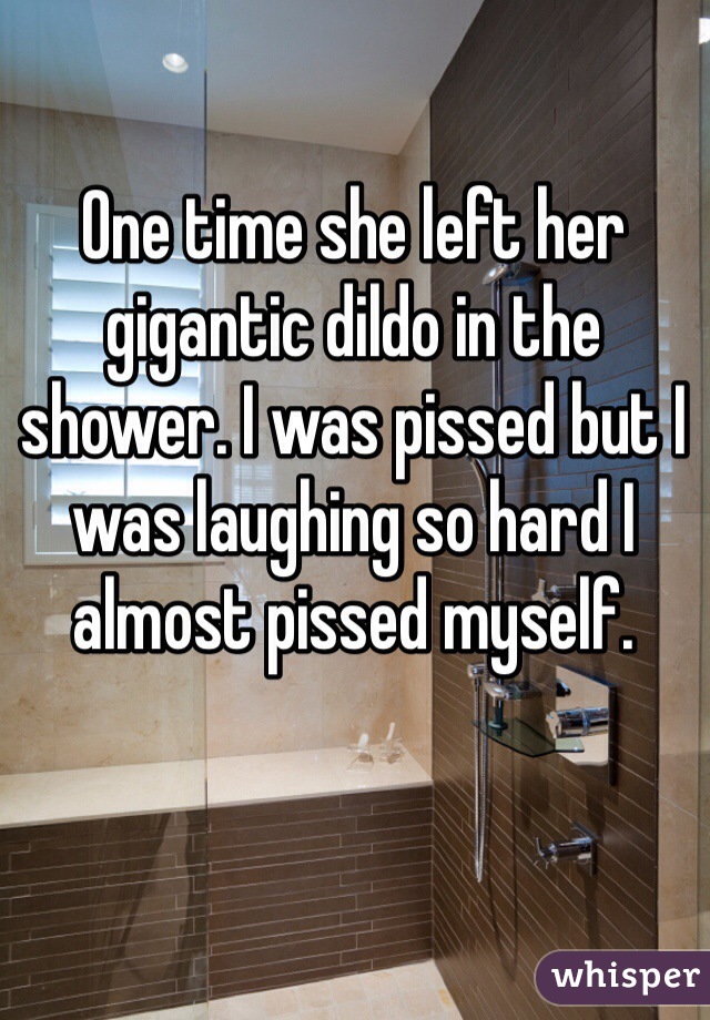 One time she left her gigantic dildo in the shower. I was pissed but I was laughing so hard I almost pissed myself.