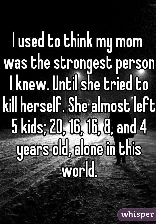 I used to think my mom was the strongest person I knew. Until she tried to kill herself. She almost left 5 kids; 20, 16, 16, 8, and 4 years old, alone in this world.