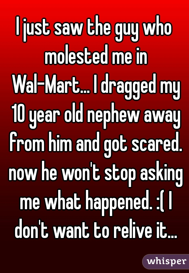 I just saw the guy who molested me in Wal-Mart... I dragged my 10 year old nephew away from him and got scared. now he won't stop asking me what happened. :( I don't want to relive it...