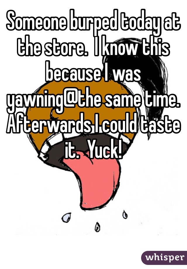 Someone burped today at the store.  I know this because I was yawning@the same time.  Afterwards I could taste it.  Yuck!