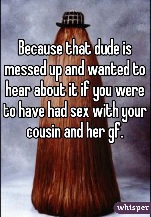 Because that dude is messed up and wanted to hear about it if you were to have had sex with your cousin and her gf.