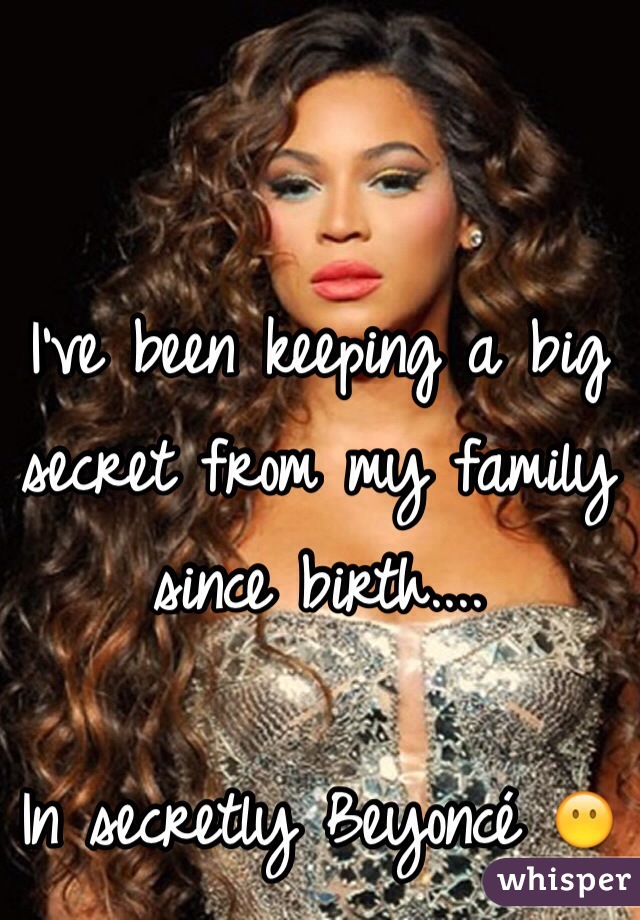 I've been keeping a big secret from my family since birth....

In secretly Beyoncé 😶