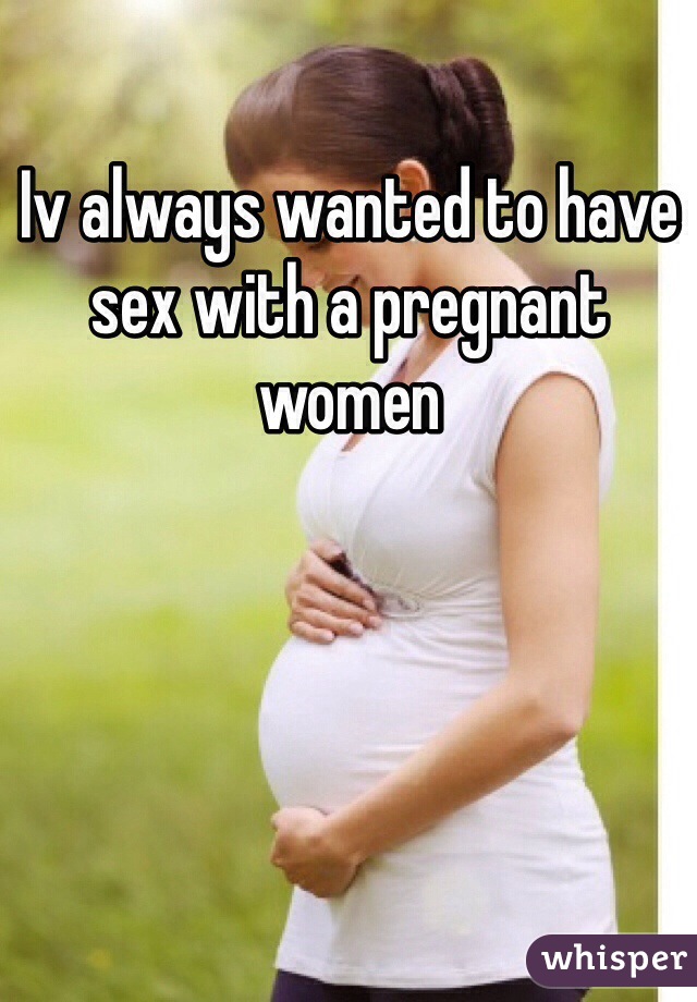 Iv always wanted to have sex with a pregnant women