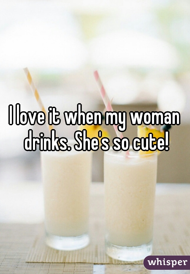 I love it when my woman drinks. She's so cute!