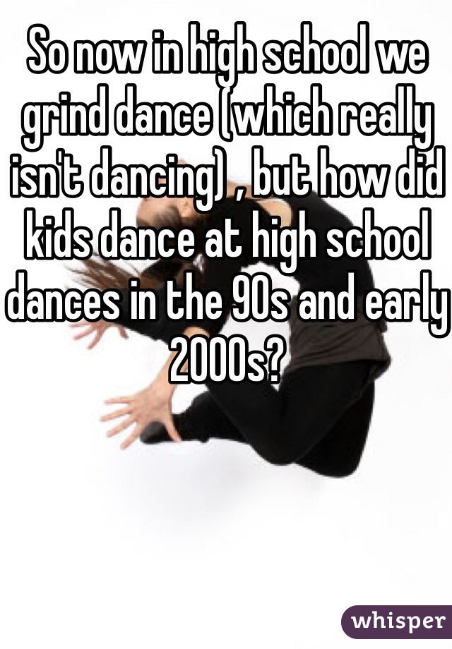 So now in high school we grind dance (which really isn't dancing) , but how did kids dance at high school dances in the 90s and early 2000s?