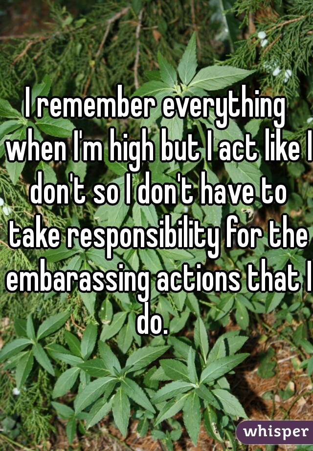 I remember everything when I'm high but I act like I don't so I don't have to take responsibility for the embarassing actions that I do.  