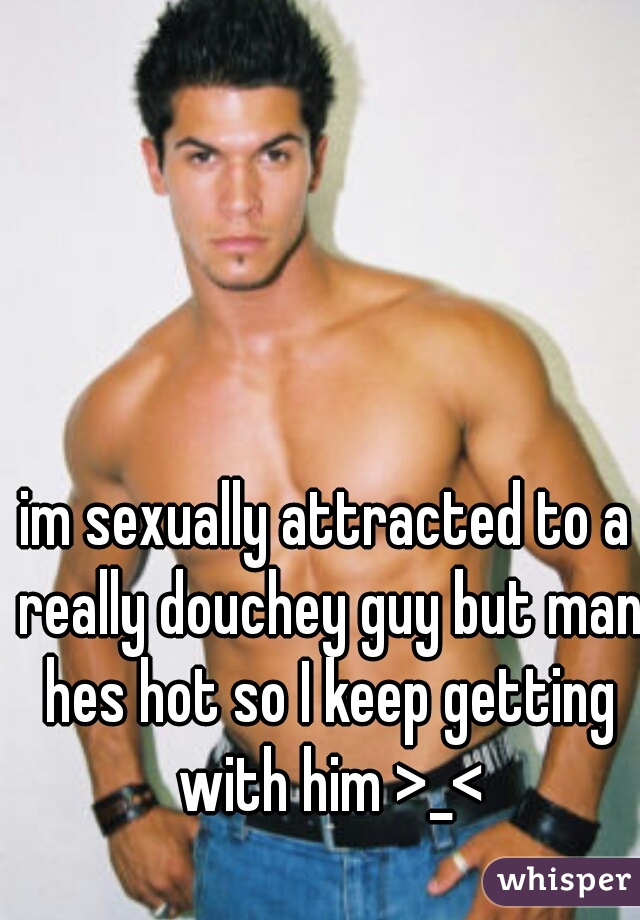 im sexually attracted to a really douchey guy but man hes hot so I keep getting with him >_<