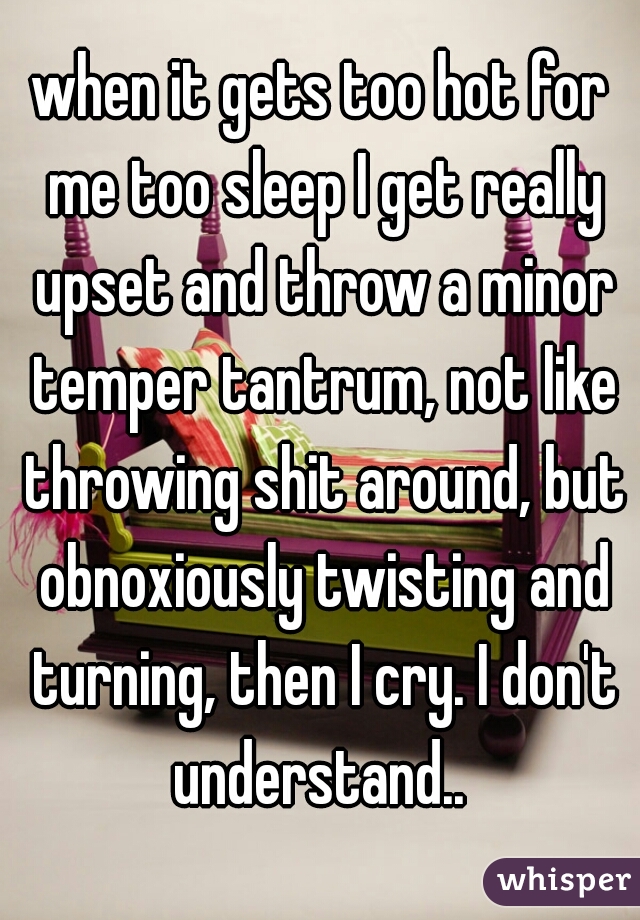 when it gets too hot for me too sleep I get really upset and throw a minor temper tantrum, not like throwing shit around, but obnoxiously twisting and turning, then I cry. I don't understand.. 