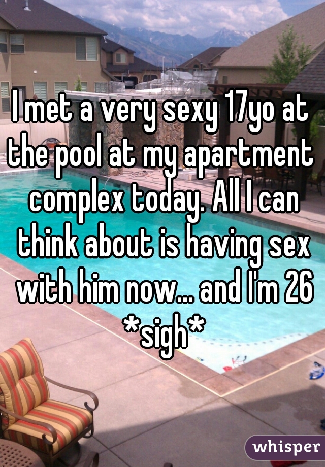 I met a very sexy 17yo at the pool at my apartment  complex today. All I can think about is having sex with him now... and I'm 26 *sigh*