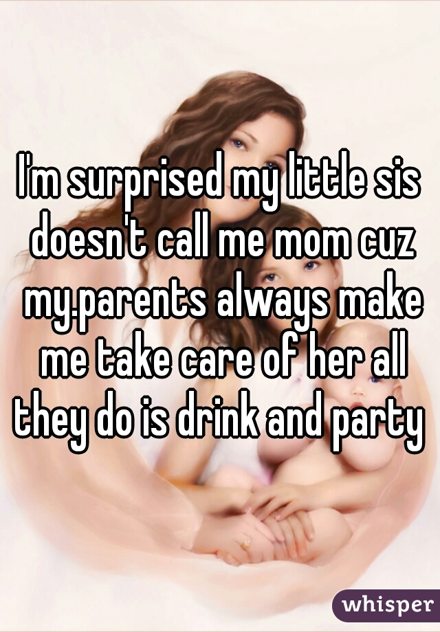 I'm surprised my little sis doesn't call me mom cuz my.parents always make me take care of her all they do is drink and party 