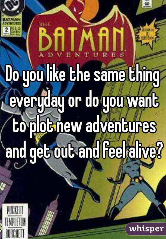 Do you like the same thing everyday or do you want to plot new adventures and get out and feel alive?