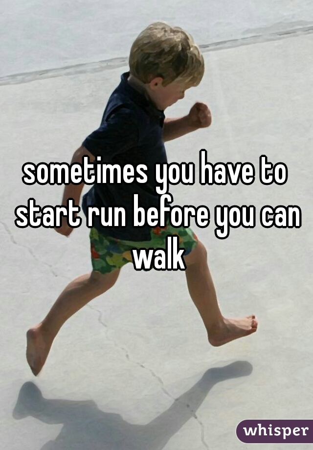 sometimes you have to start run before you can walk