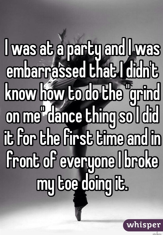 I was at a party and I was embarrassed that I didn't know how to do the "grind on me" dance thing so I did it for the first time and in front of everyone I broke my toe doing it. 