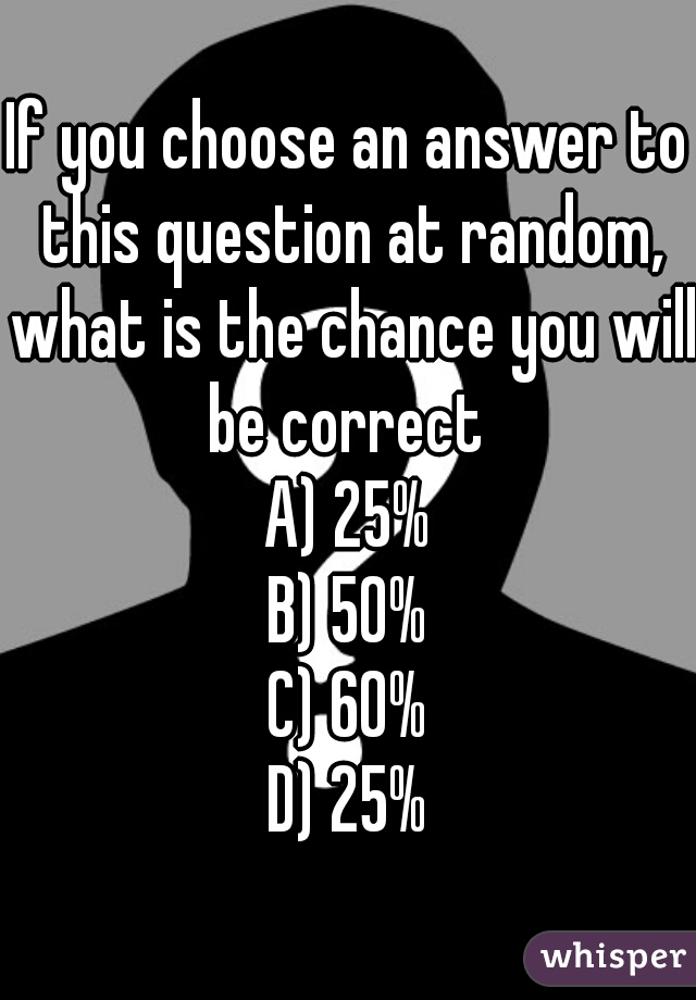 If you choose an answer to this question at random, what is the chance you will be correct 
A) 25%
B) 50%
C) 60%
D) 25%