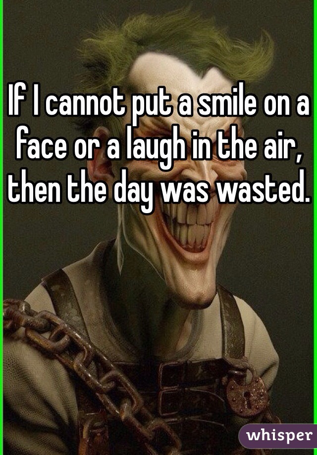 If I cannot put a smile on a face or a laugh in the air, then the day was wasted.