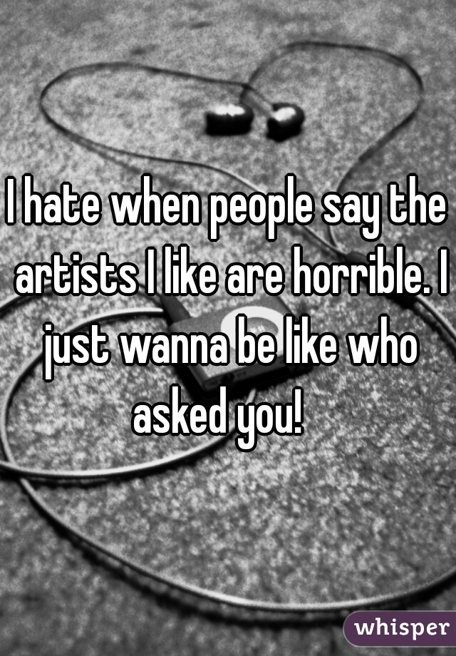 I hate when people say the artists I like are horrible. I just wanna be like who asked you!   