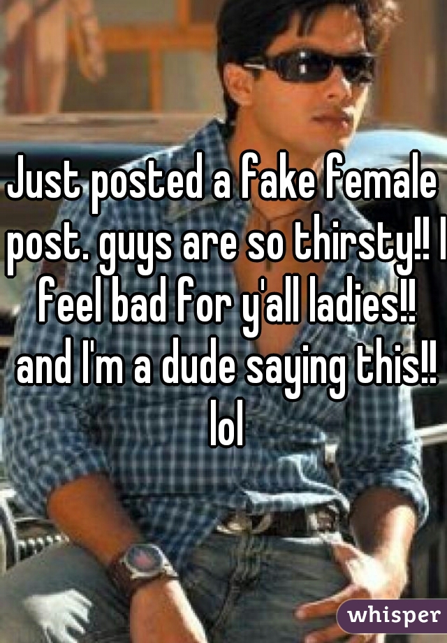 Just posted a fake female post. guys are so thirsty!! I feel bad for y'all ladies!! and I'm a dude saying this!! lol