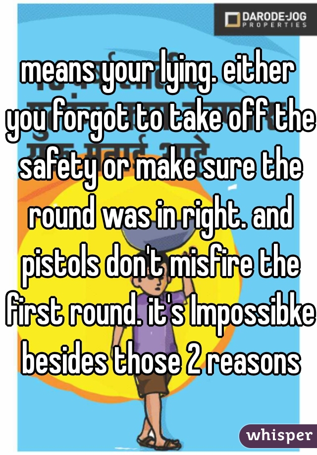 means your lying. either you forgot to take off the safety or make sure the round was in right. and pistols don't misfire the first round. it's Impossibke besides those 2 reasons