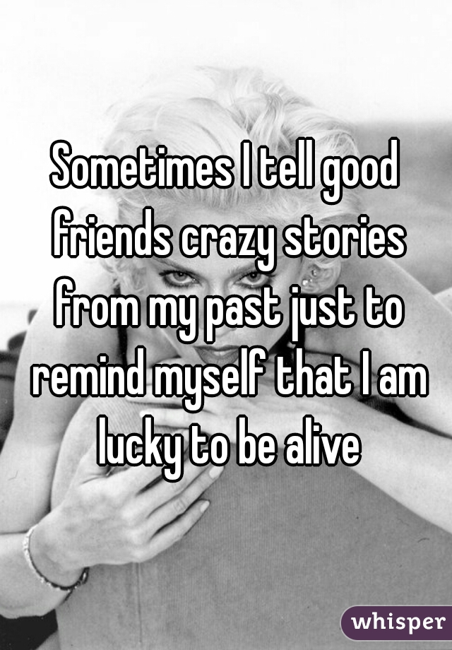 Sometimes I tell good friends crazy stories from my past just to remind myself that I am lucky to be alive