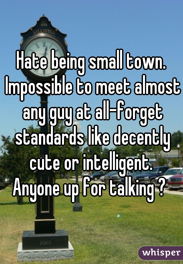 Hate being small town. Impossible to meet almost any guy at all-forget standards like decently cute or intelligent. 
Anyone up for talking ? 