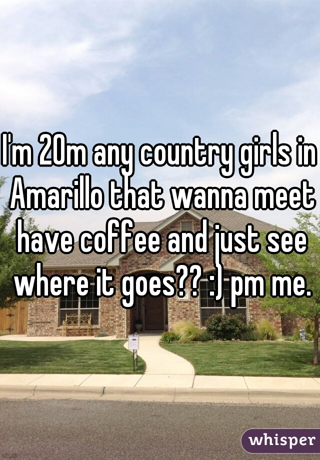 I'm 20m any country girls in Amarillo that wanna meet have coffee and just see where it goes?? :) pm me.